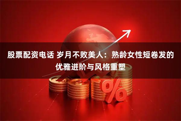 股票配资电话 岁月不败美人：熟龄女性短卷发的优雅进阶与风格重塑