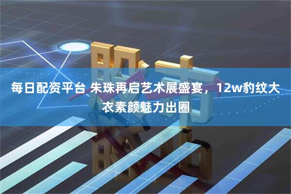 每日配资平台 朱珠再启艺术展盛宴，12w豹纹大衣素颜魅力出圈