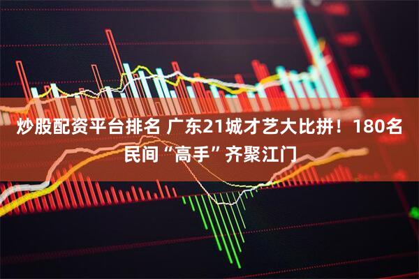 炒股配资平台排名 广东21城才艺大比拼！180名民间“高手”齐聚江门