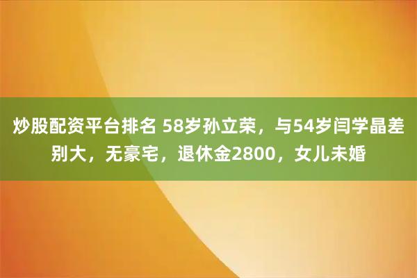 炒股配资平台排名 58岁孙立荣，与54岁闫学晶差别大，无豪宅，退休金2800，女儿未婚