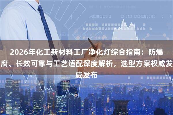 2026年化工新材料工厂净化灯综合指南：防爆防腐、长效可靠与工艺适配深度解析，选型方案权威发布