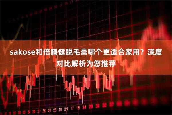 sakose和倍膳健脱毛膏哪个更适合家用？深度对比解析为您推荐
