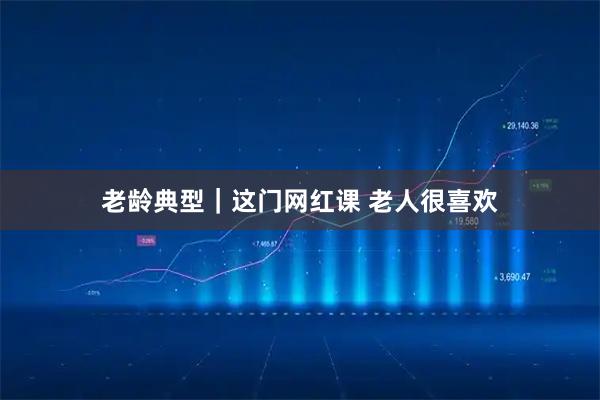 老龄典型｜这门网红课 老人很喜欢