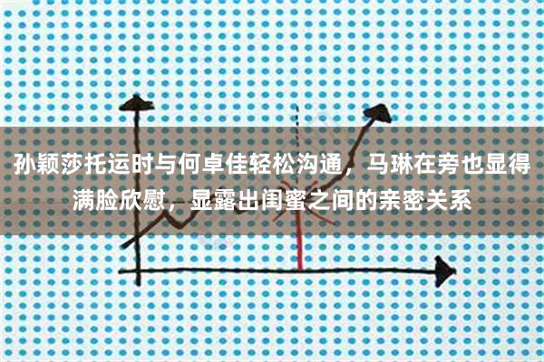 孙颖莎托运时与何卓佳轻松沟通，马琳在旁也显得满脸欣慰，显露出闺蜜之间的亲密关系