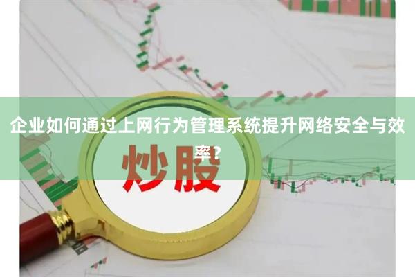 企业如何通过上网行为管理系统提升网络安全与效率？