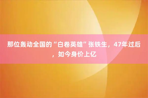那位轰动全国的“白卷英雄”张铁生，47年过后，如今身价上亿