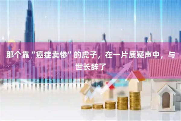 那个靠“癌症卖惨”的虎子，在一片质疑声中，与世长辞了