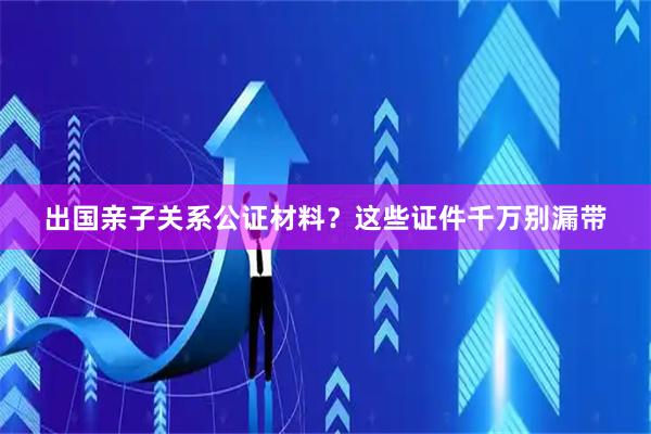 出国亲子关系公证材料？这些证件千万别漏带