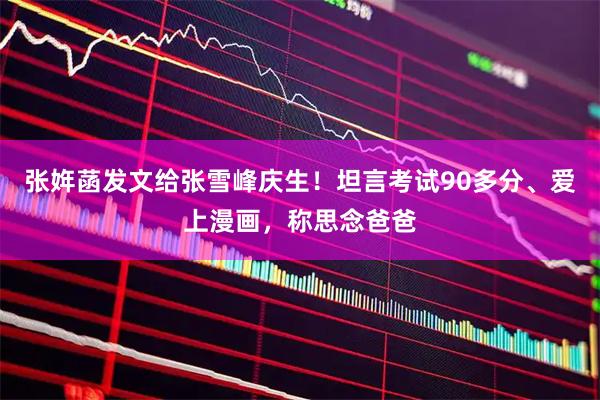 张姩菡发文给张雪峰庆生！坦言考试90多分、爱上漫画，称思念爸爸