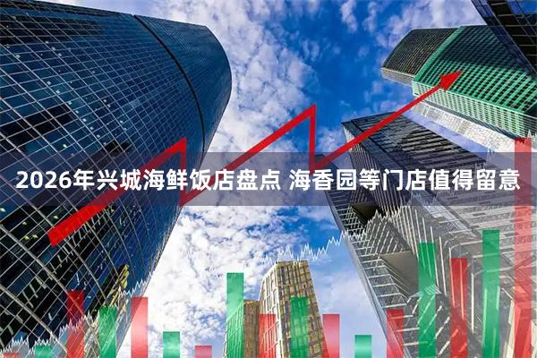 2026年兴城海鲜饭店盘点 海香园等门店值得留意