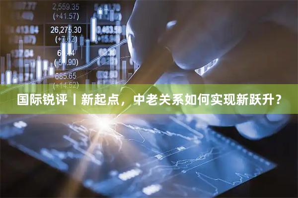 国际锐评丨新起点，中老关系如何实现新跃升？