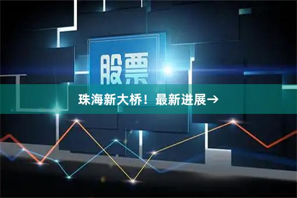珠海新大桥！最新进展→