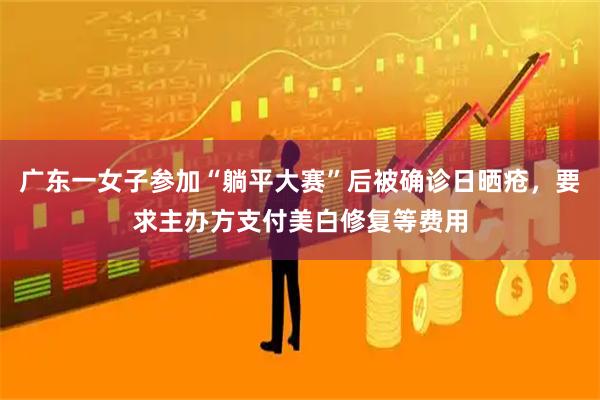广东一女子参加“躺平大赛”后被确诊日晒疮，要求主办方支付美白修复等费用