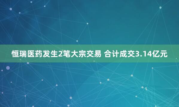 恒瑞医药发生2笔大宗交易 合计成交3.14亿元